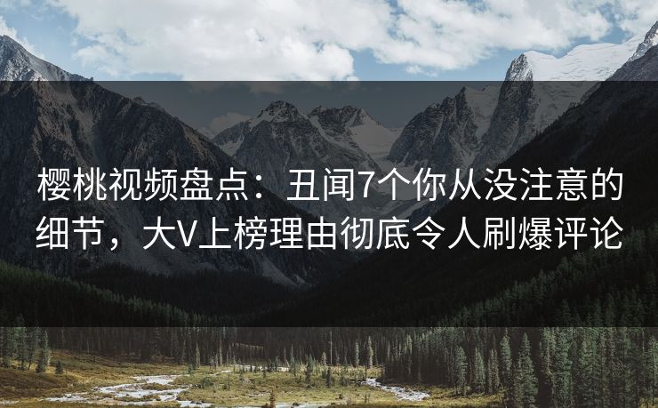 樱桃视频盘点：丑闻7个你从没注意的细节，大V上榜理由彻底令人刷爆评论