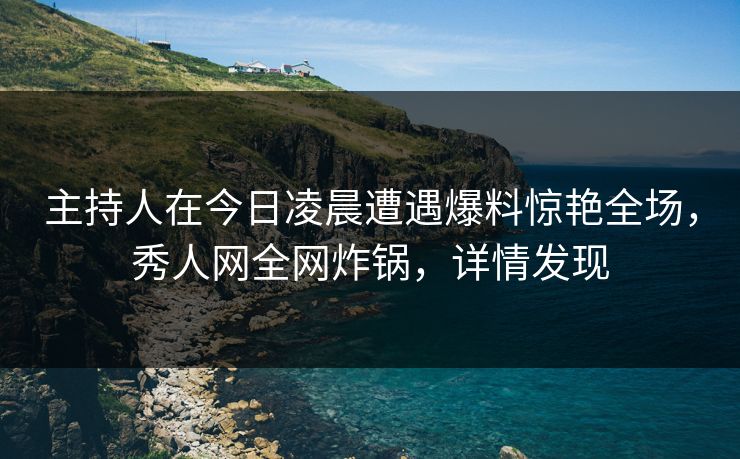主持人在今日凌晨遭遇爆料惊艳全场，秀人网全网炸锅，详情发现