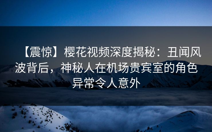 【震惊】樱花视频深度揭秘:丑闻风波背后,神秘人在机场贵宾室的角色异常令人意外