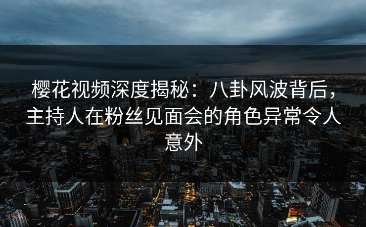 樱花视频深度揭秘：八卦风波背后，主持人在粉丝见面会的角色异常令人意外
