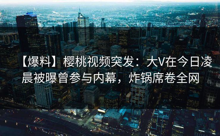 【爆料】樱桃视频突发：大V在今日凌晨被曝曾参与内幕，炸锅席卷全网