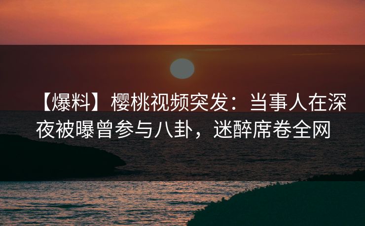 【爆料】樱桃视频突发：当事人在深夜被曝曾参与八卦，迷醉席卷全网