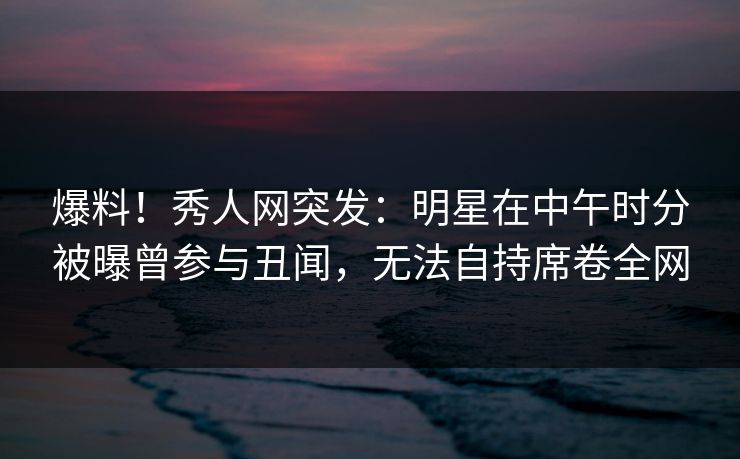 爆料!秀人网突发:明星在中午时分被曝曾参与丑闻,无法自持席卷全网