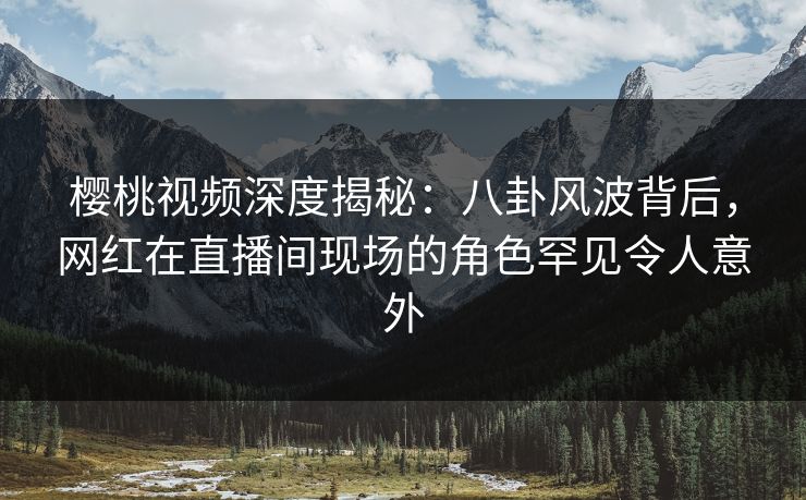 樱桃视频深度揭秘:八卦风波背后,网红在直播间现场的角色罕见令人意外