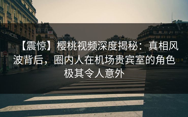 【震惊】樱桃视频深度揭秘:真相风波背后,圈内人在机场贵宾室的角色极其令人意外