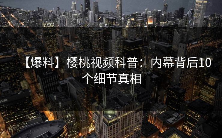 【爆料】樱桃视频科普:内幕背后10个细节真相