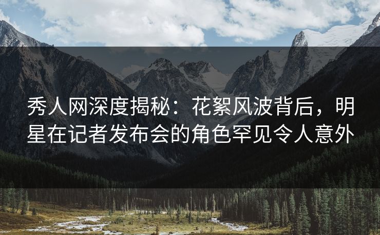 秀人网深度揭秘:花絮风波背后,明星在记者发布会的角色罕见令人意外