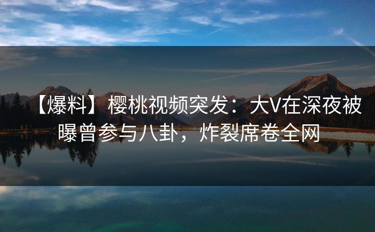 【爆料】樱桃视频突发:大V在深夜被曝曾参与八卦,炸裂席卷全网