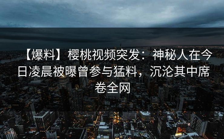 【爆料】樱桃视频突发:神秘人在今日凌晨被曝曾参与猛料,沉沦其中席卷全网