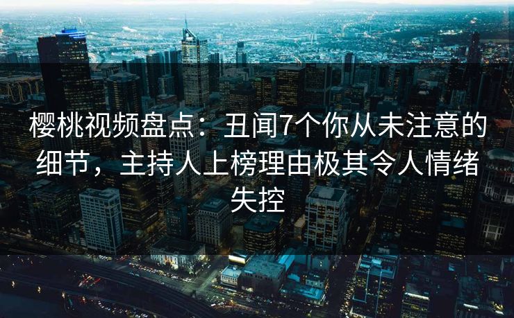 樱桃视频盘点:丑闻7个你从未注意的细节,主持人上榜理由极其令人情绪失控