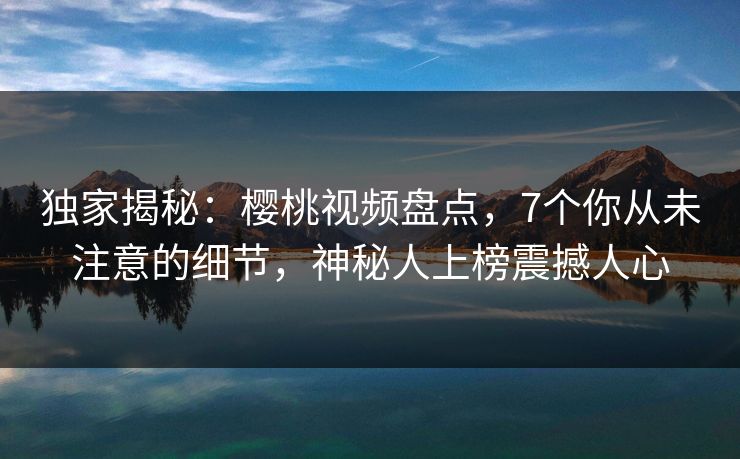 独家揭秘:樱桃视频盘点,7个你从未注意的细节,神秘人上榜震撼人心