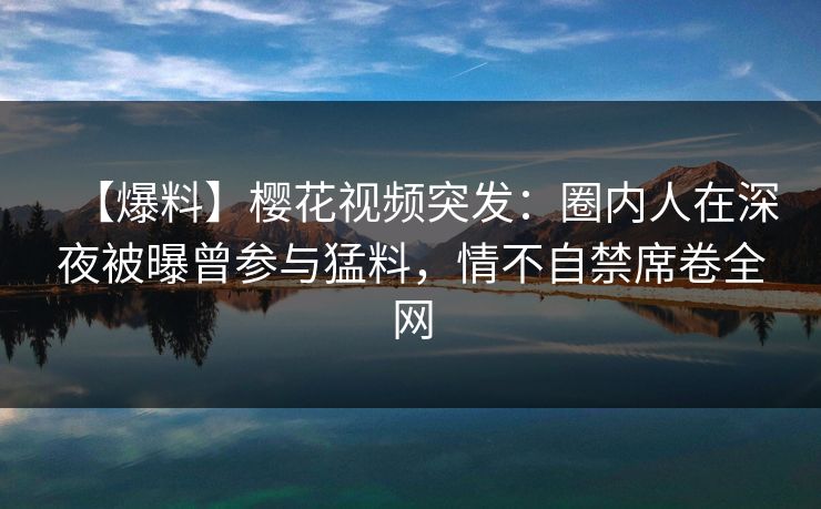【爆料】樱花视频突发：圈内人在深夜被曝曾参与猛料，情不自禁席卷全网