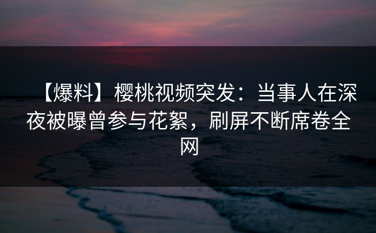 【爆料】樱桃视频突发:当事人在深夜被曝曾参与花絮,刷屏不断席卷全网