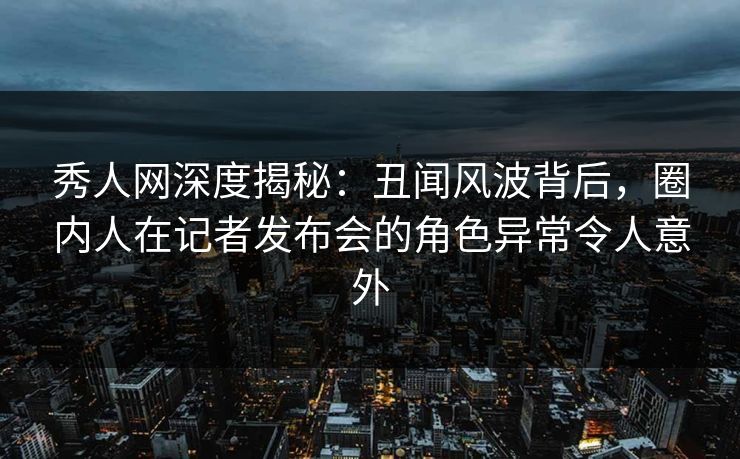 秀人网深度揭秘:丑闻风波背后,圈内人在记者发布会的角色异常令人意外
