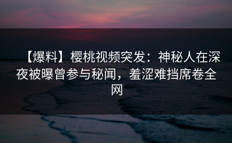 【爆料】樱桃视频突发：神秘人在深夜被曝曾参与秘闻，羞涩难挡席卷全网