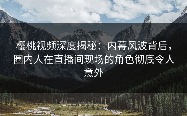 樱桃视频深度揭秘:内幕风波背后,圈内人在直播间现场的角色彻底令人意外