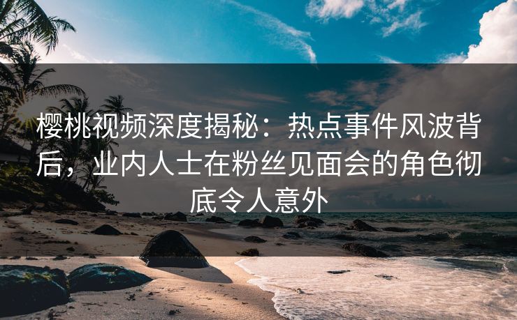樱桃视频深度揭秘:热点事件风波背后,业内人士在粉丝见面会的角色彻底令人意外