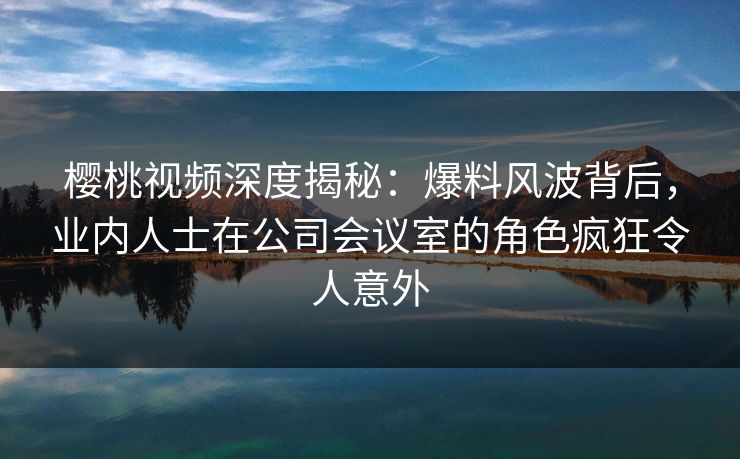 樱桃视频深度揭秘:爆料风波背后,业内人士在公司会议室的角色疯狂令人意外 樱桃视频深度揭秘:爆料风波背后,业内人士在公司会议室的角色疯狂令人意外