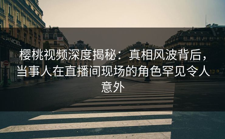 樱桃视频深度揭秘:真相风波背后,当事人在直播间现场的角色罕见令人意外