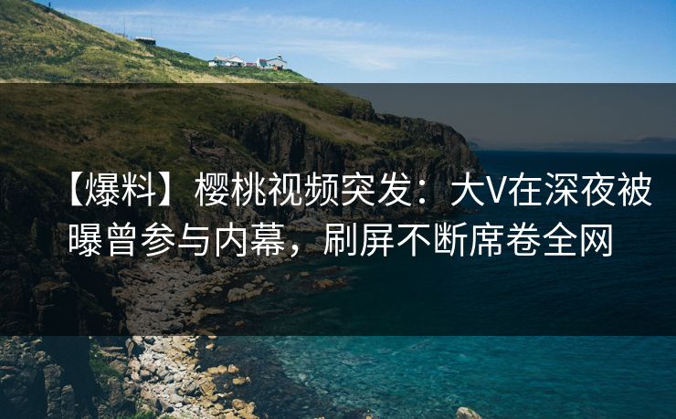 【爆料】樱桃视频突发:大V在深夜被曝曾参与内幕,刷屏不断席卷全网