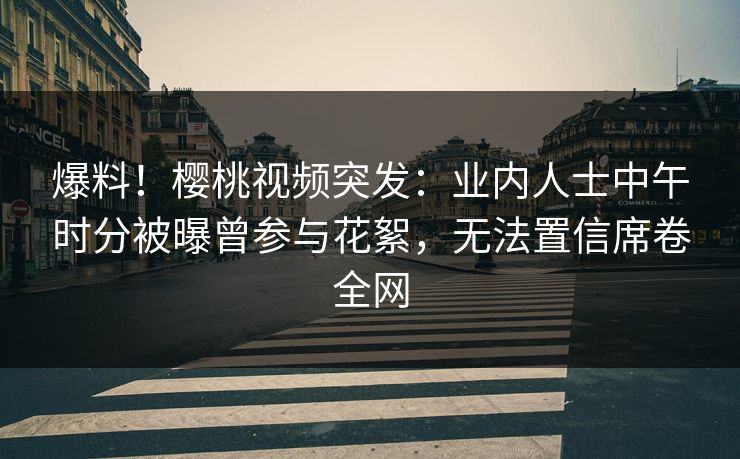 爆料！樱桃视频突发：业内人士中午时分被曝曾参与花絮，无法置信席卷全网