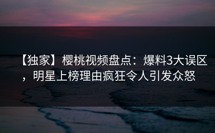 【独家】樱桃视频盘点:爆料3大误区,明星上榜理由疯狂令人引发众怒