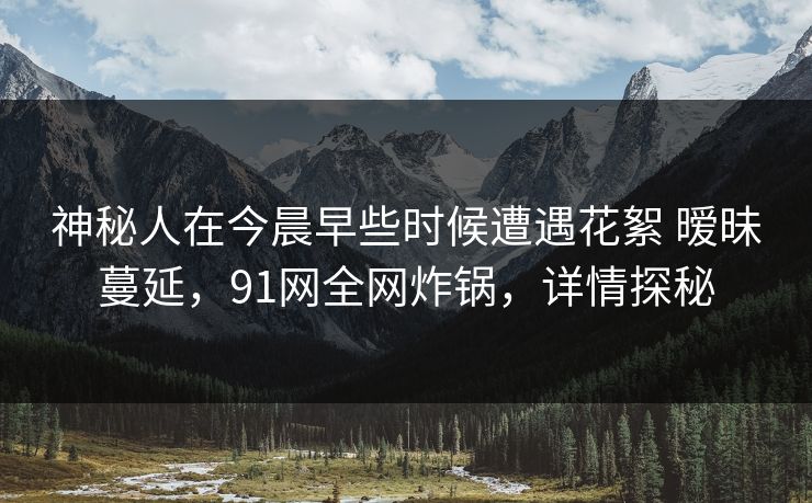 神秘人在今晨早些时候遭遇花絮 暧昧蔓延，91网全网炸锅，详情探秘