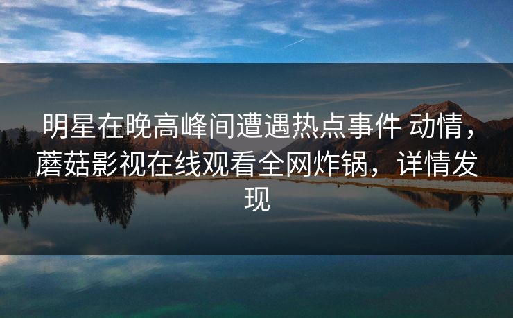 明星在晚高峰间遭遇热点事件 动情，蘑菇影视在线观看全网炸锅，详情发现