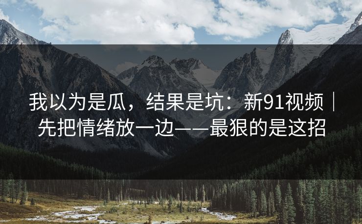 我以为是瓜,结果是坑:新91视频|先把情绪放一边——最狠的是这招 我以为是瓜,结果是坑:新91视频|先把情绪放一边——最狠的是这招