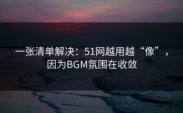 一张清单解决：51网越用越“像”，因为BGM氛围在收敛