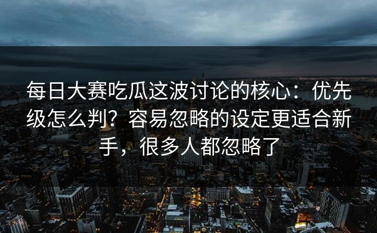 每日大赛吃瓜这波讨论的核心：优先级怎么判？容易忽略的设定更适合新手，很多人都忽略了