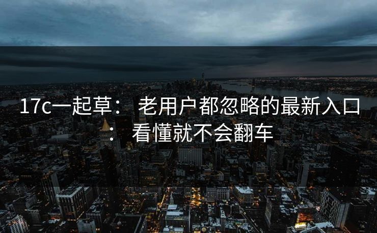 17c一起草： 老用户都忽略的最新入口： 看懂就不会翻车