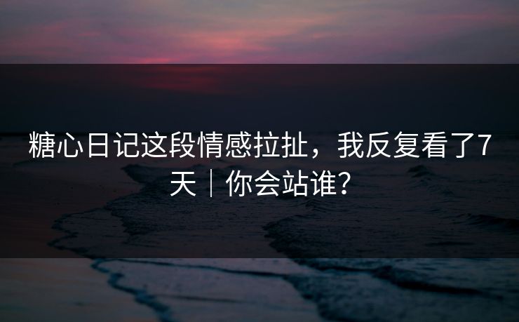 糖心日记这段情感拉扯，我反复看了7天｜你会站谁？