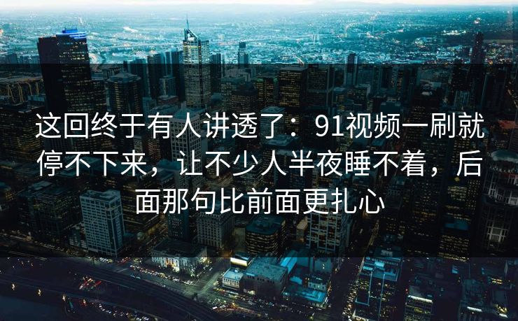 这回终于有人讲透了：91视频一刷就停不下来，让不少人半夜睡不着，后面那句比前面更扎心