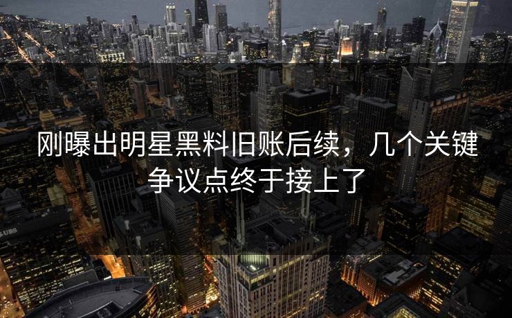 刚曝出明星黑料旧账后续，几个关键争议点终于接上了