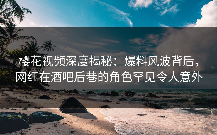 樱花视频深度揭秘：爆料风波背后，网红在酒吧后巷的角色罕见令人意外