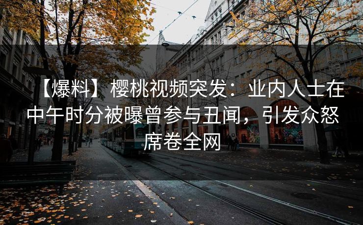 【爆料】樱桃视频突发:业内人士在中午时分被曝曾参与丑闻,引发众怒席卷全网