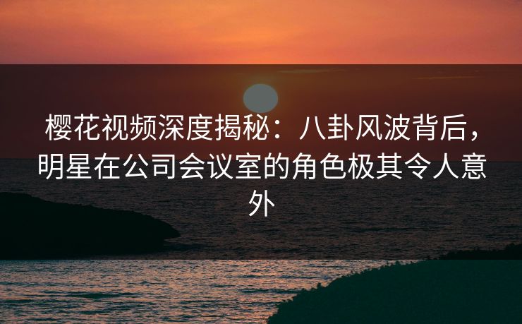 樱花视频深度揭秘：八卦风波背后，明星在公司会议室的角色极其令人意外