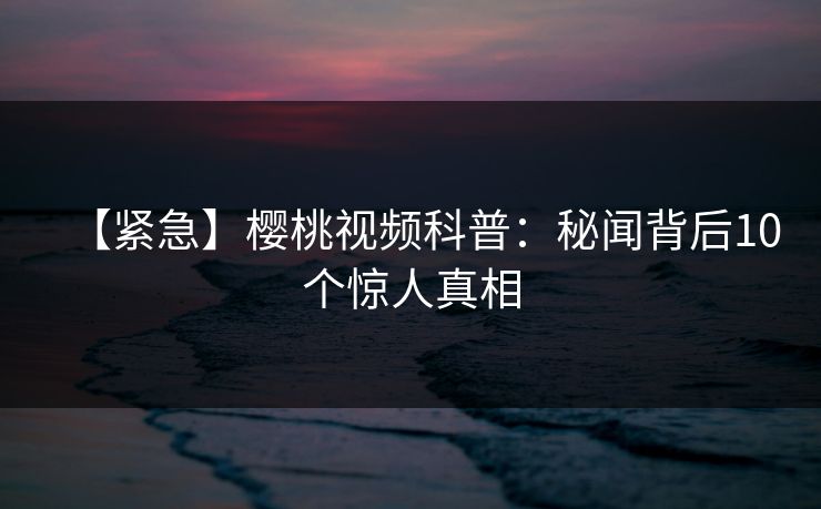 【紧急】樱桃视频科普:秘闻背后10个惊人真相 【紧急】樱桃视频科普:秘闻背后10个惊人真相