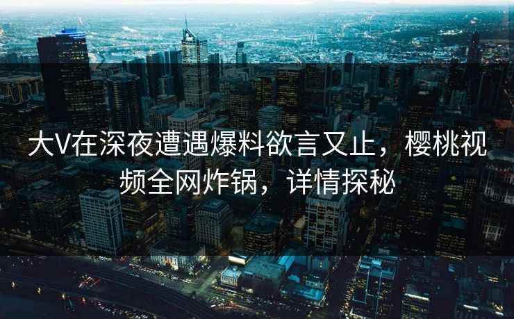 大V在深夜遭遇爆料欲言又止，樱桃视频全网炸锅，详情探秘