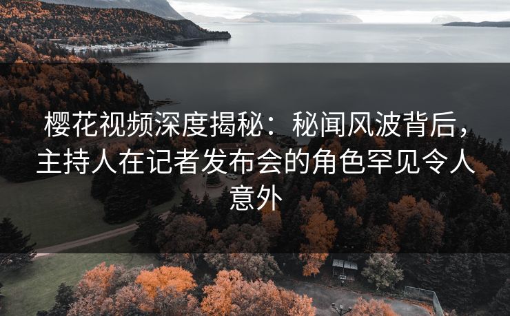 樱花视频深度揭秘：秘闻风波背后，主持人在记者发布会的角色罕见令人意外