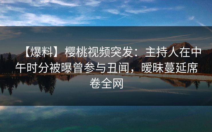 【爆料】樱桃视频突发:主持人在中午时分被曝曾参与丑闻,暧昧蔓延席卷全网