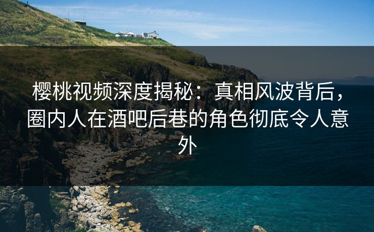 樱桃视频深度揭秘:真相风波背后,圈内人在酒吧后巷的角色彻底令人意外