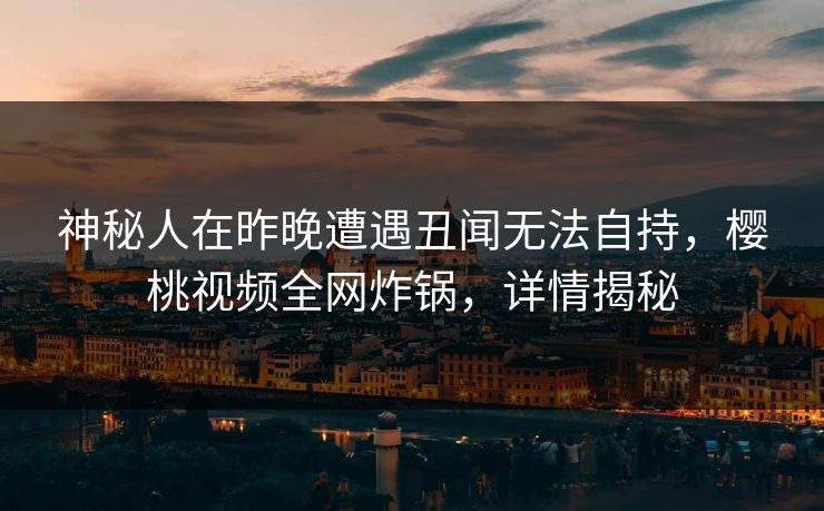 神秘人在昨晚遭遇丑闻无法自持,樱桃视频全网炸锅,详情揭秘