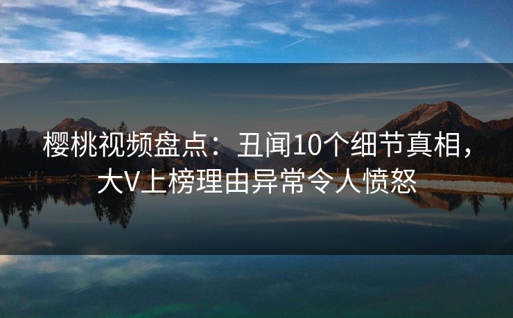 樱桃视频盘点:丑闻10个细节真相,大V上榜理由异常令人愤怒