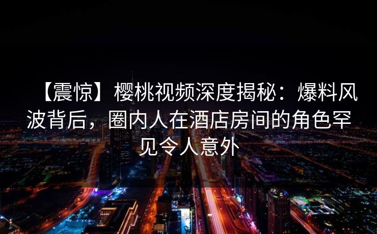 【震惊】樱桃视频深度揭秘：爆料风波背后，圈内人在酒店房间的角色罕见令人意外