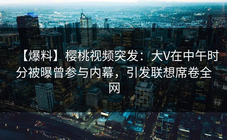 【爆料】樱桃视频突发:大V在中午时分被曝曾参与内幕,引发联想席卷全网 【爆料】樱桃视频突发:大V在中午时分被曝曾参与内幕,引发联想席卷全网