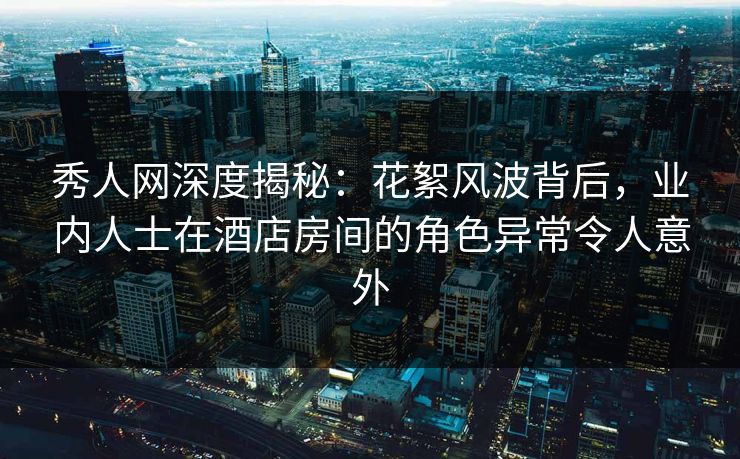 秀人网深度揭秘:花絮风波背后,业内人士在酒店房间的角色异常令人意外
