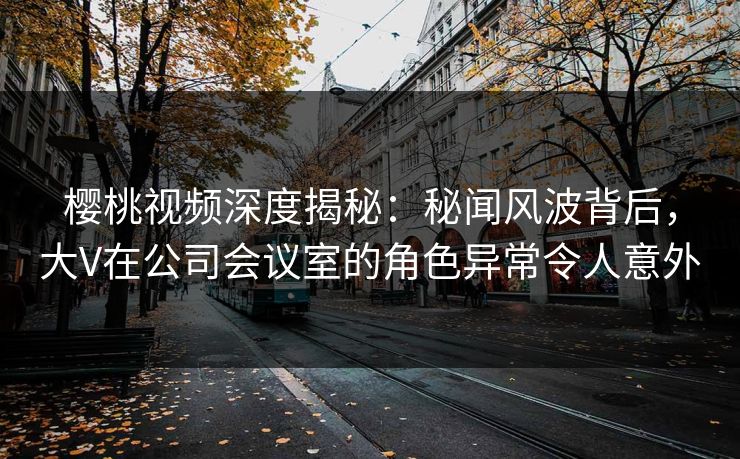 樱桃视频深度揭秘:秘闻风波背后,大V在公司会议室的角色异常令人意外