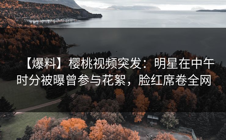 【爆料】樱桃视频突发:明星在中午时分被曝曾参与花絮,脸红席卷全网 【爆料】樱桃视频突发:明星在中午时分被曝曾参与花絮,脸红席卷全网